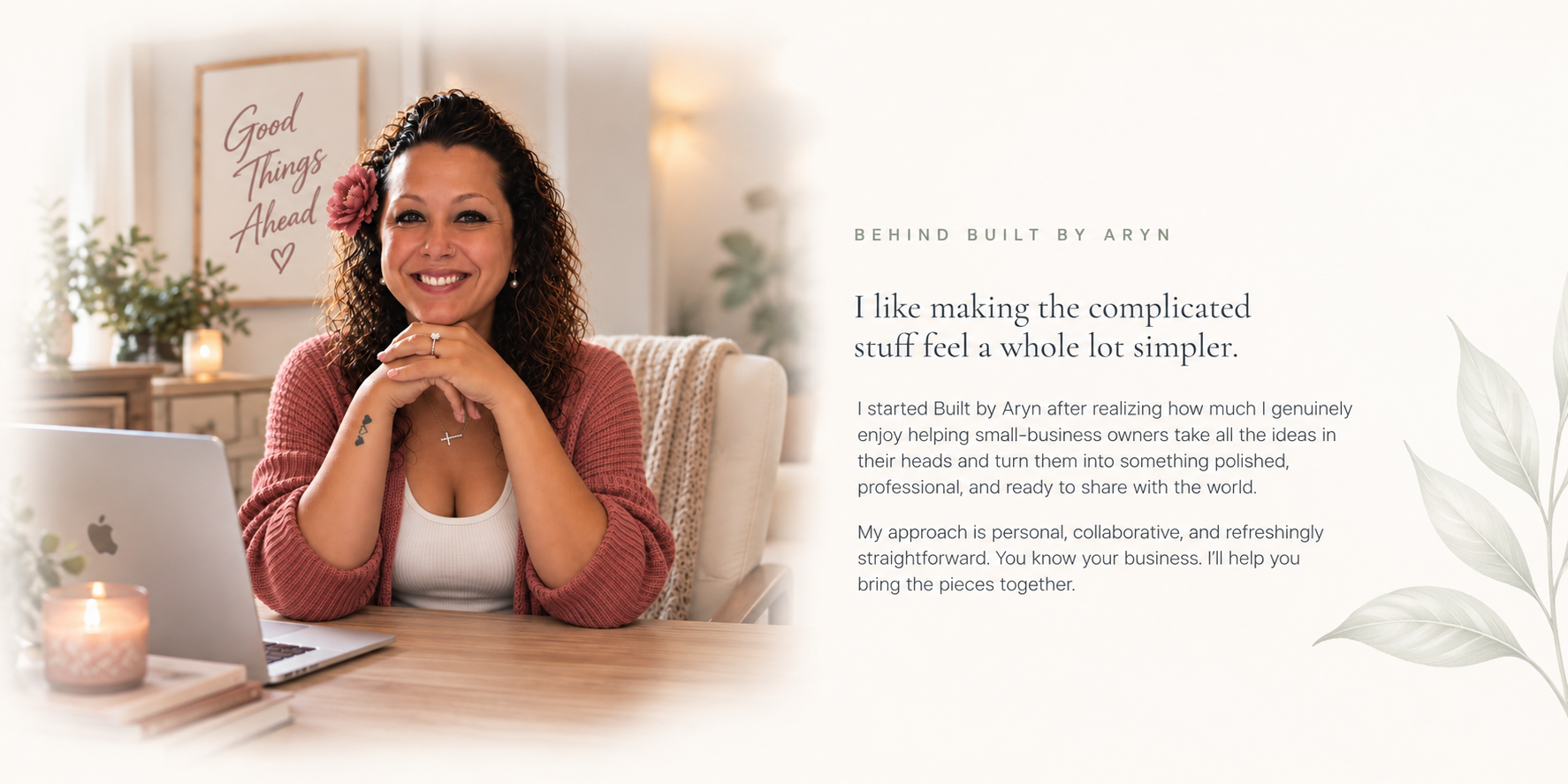 Behind Built by Aryn. I like making the complicated stuff feel a whole lot simpler. I started Built by Aryn after realizing how much I genuinely enjoy helping small-business owners take all the ideas in their heads and turn them into something polished, professional, and ready to share with the world. My approach is personal, collaborative, and refreshingly straightforward. You know your business. I’ll help you bring the pieces together.